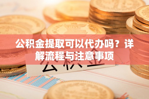 赤壁公积金提取可以代办吗？详解流程与注意事项