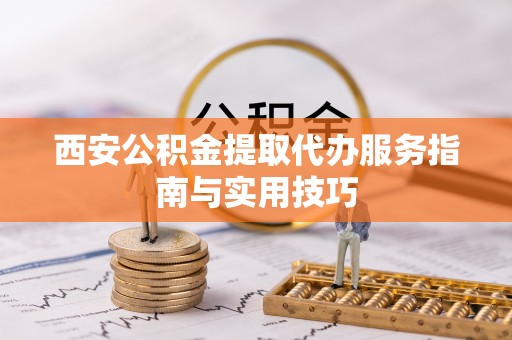 赤壁西安公积金提取代办服务指南与实用技巧
