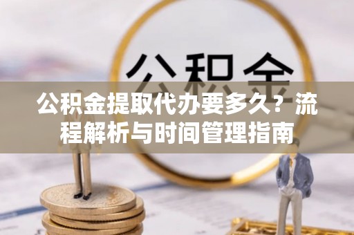赤壁公积金提取代办要多久？流程解析与时间管理指南