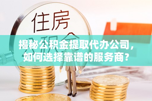 赤壁揭秘公积金提取代办公司，如何选择靠谱的服务商？