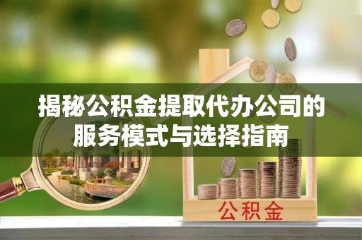 赤壁揭秘公积金提取代办公司的服务模式与选择指南