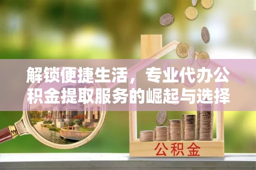 赤壁解锁便捷生活，专业代办公积金提取服务的崛起与选择