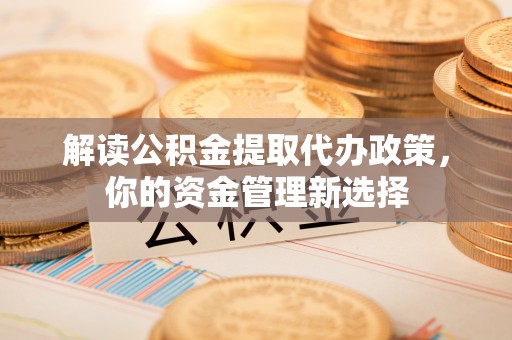 赤壁解读公积金提取代办政策，你的资金管理新选择