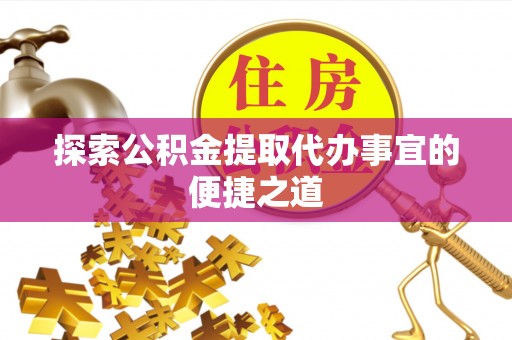 赤壁探索公积金提取代办事宜的便捷之道