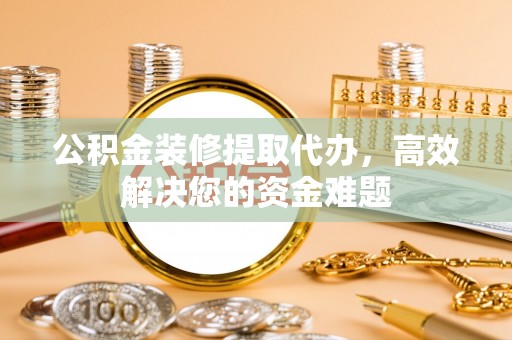 赤壁公积金装修提取代办，高效解决您的资金难题