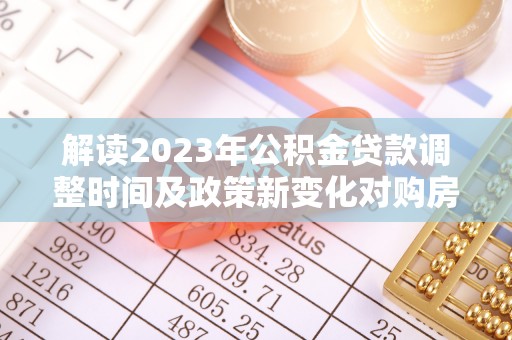 赤壁解读2023年公积金贷款调整时间及政策新变化对购房的影响