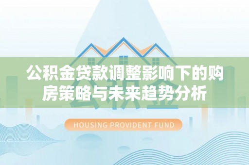 赤壁公积金贷款调整影响下的购房策略与未来趋势分析