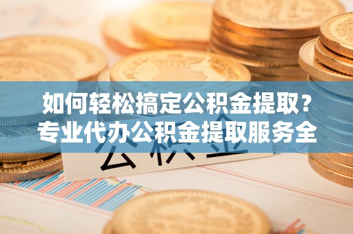 赤壁如何轻松搞定公积金提取？专业代办公积金提取服务全解析