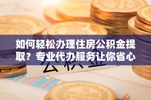 赤壁如何轻松办理住房公积金提取？专业代办服务让你省心无忧
