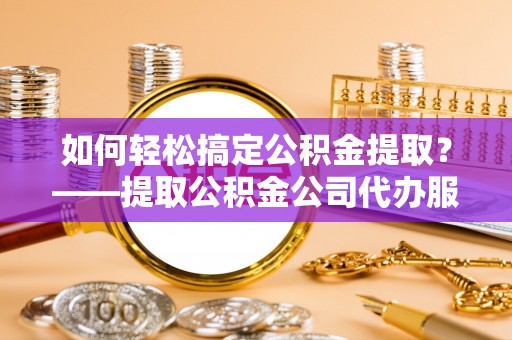 赤壁如何轻松搞定公积金提取？——提取公积金公司代办服务全解析