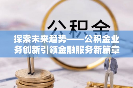 赤壁探索未来趋势——公积金业务创新引领金融服务新篇章