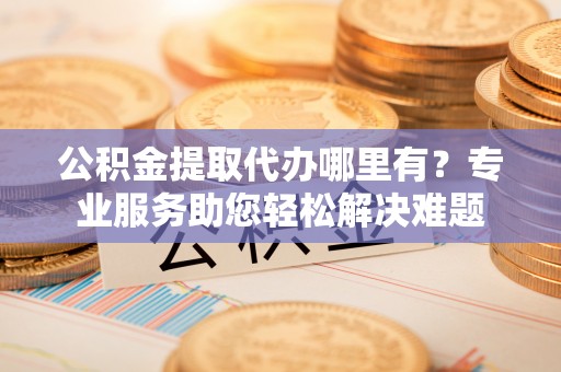 赤壁公积金提取代办哪里有？专业服务助您轻松解决难题