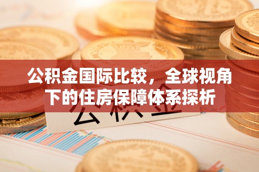 赤壁公积金国际比较，全球视角下的住房保障体系探析