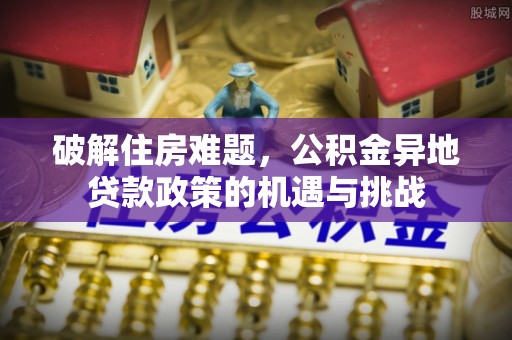 赤壁破解住房难题，公积金异地贷款政策的机遇与挑战