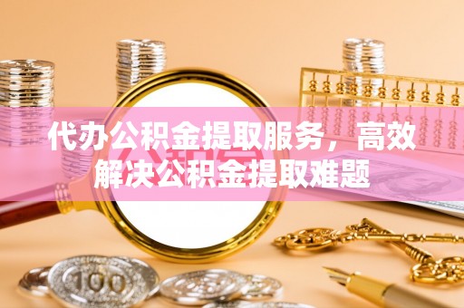 赤壁代办公积金提取服务，高效解决公积金提取难题