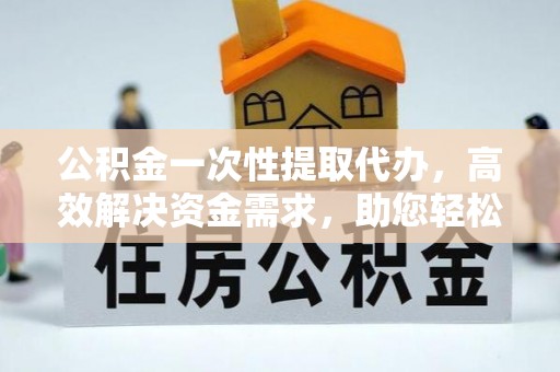 赤壁公积金一次性提取代办，高效解决资金需求，助您轻松应对生活难题