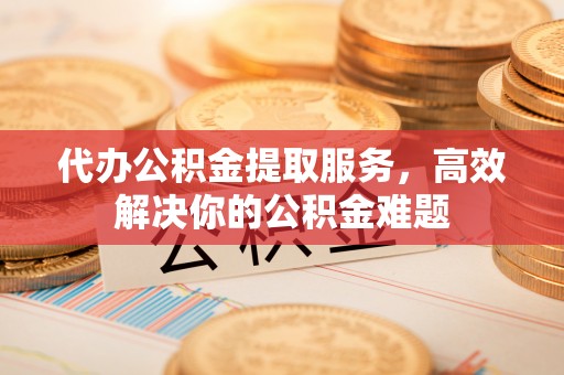 赤壁代办公积金提取服务，高效解决你的公积金难题