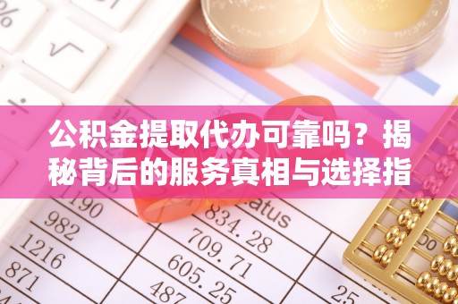赤壁公积金提取代办可靠吗？揭秘背后的服务真相与选择指南
