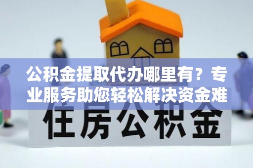 赤壁公积金提取代办哪里有？专业服务助您轻松解决资金难题