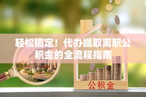 赤壁轻松搞定！代办提取离职公积金的全流程指南