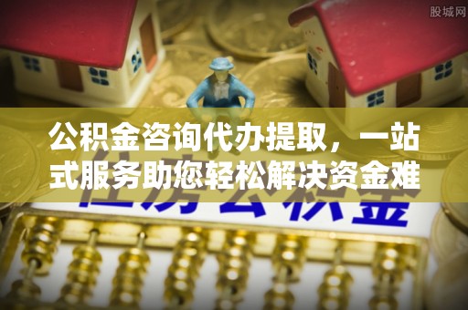 赤壁公积金咨询代办提取，一站式服务助您轻松解决资金难题