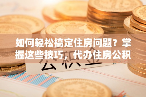 赤壁如何轻松搞定住房问题？掌握这些技巧，代办住房公积金提取不再难