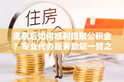 赤壁离职后如何顺利提取公积金？专业代办服务助您一臂之力