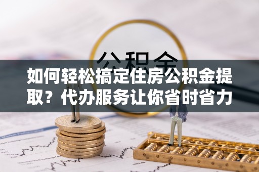 赤壁如何轻松搞定住房公积金提取？代办服务让你省时省力