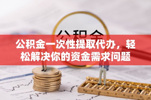 赤壁公积金一次性提取代办，轻松解决你的资金需求问题