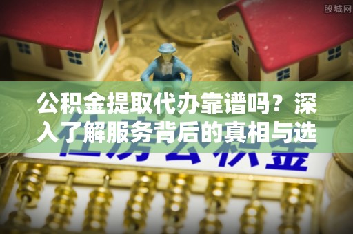 赤壁公积金提取代办靠谱吗？深入了解服务背后的真相与选择指南