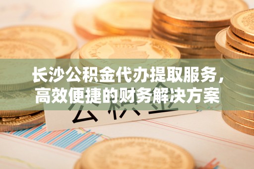 赤壁长沙公积金代办提取服务，高效便捷的财务解决方案