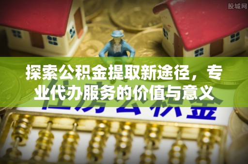 赤壁探索公积金提取新途径，专业代办服务的价值与意义