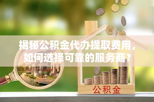 赤壁揭秘公积金代办提取费用，如何选择可靠的服务商？