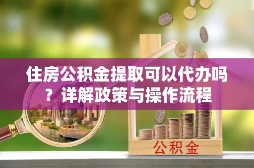 赤壁住房公积金提取可以代办吗？详解政策与操作流程