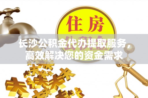 赤壁长沙公积金代办提取服务，高效解决您的资金需求