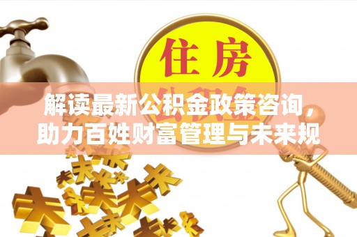 赤壁解读最新公积金政策咨询，助力百姓财富管理与未来规划