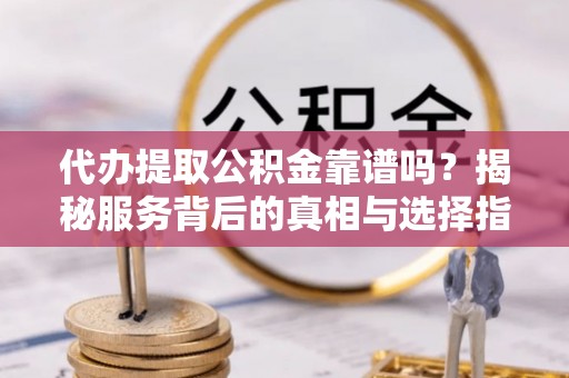 赤壁代办提取公积金靠谱吗？揭秘服务背后的真相与选择指南