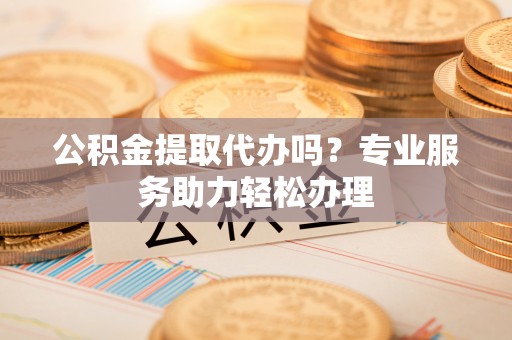 赤壁公积金提取代办吗？专业服务助力轻松办理