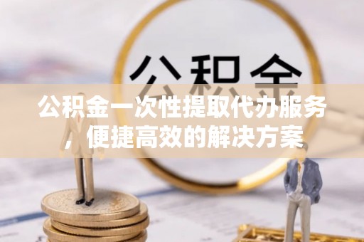 赤壁公积金一次性提取代办服务，便捷高效的解决方案