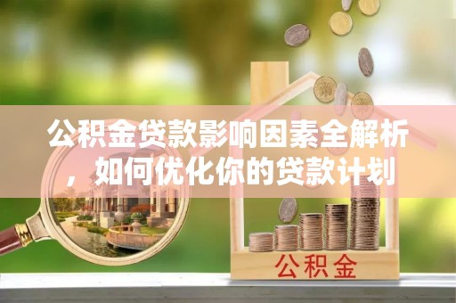 赤壁公积金贷款影响因素全解析，如何优化你的贷款计划