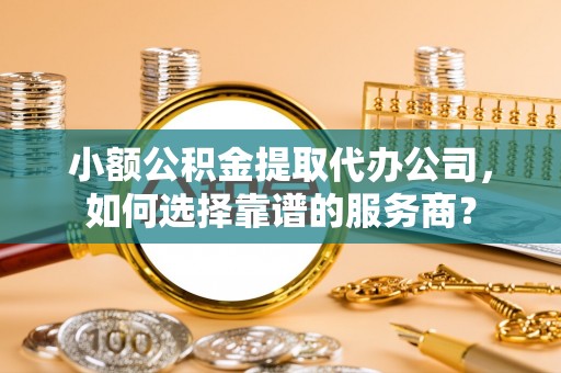 赤壁小额公积金提取代办公司，如何选择靠谱的服务商？