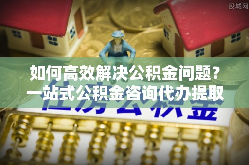 赤壁如何高效解决公积金问题？一站式公积金咨询代办提取服务全解析