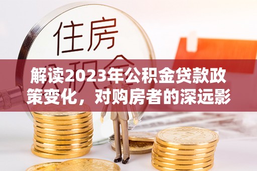 赤壁解读2023年公积金贷款政策变化，对购房者的深远影响