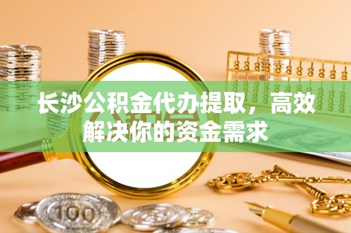 赤壁长沙公积金代办提取，高效解决你的资金需求