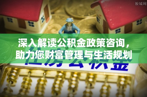 赤壁深入解读公积金政策咨询，助力您财富管理与生活规划