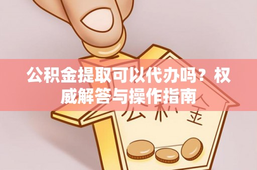 赤壁公积金提取可以代办吗？权威解答与操作指南