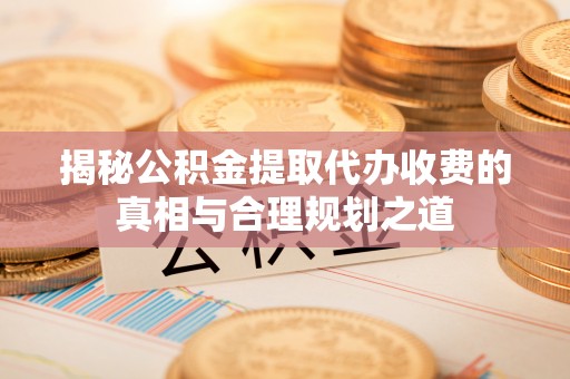 赤壁揭秘公积金提取代办收费的真相与合理规划之道