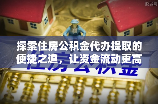 赤壁探索住房公积金代办提取的便捷之道，让资金流动更高效