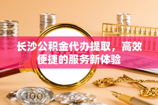 赤壁长沙公积金代办提取，高效便捷的服务新体验