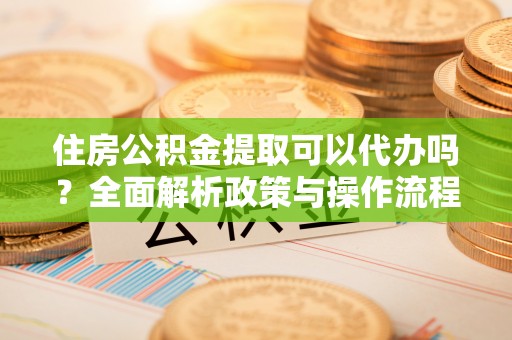 赤壁住房公积金提取可以代办吗？全面解析政策与操作流程